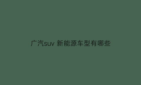 广汽suv新能源车型有哪些(广汽新能源车suv车型)